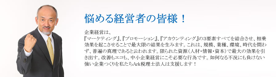 悩める経営者の皆様！
企業経営は、『マーケティング』、『プロモーション』、『アカウンティング』の３要素すべてを結合させ、相乗効果を起こさせることで最大限の結果を生みます。これは、規模、業種、環境、時代を問わず、普遍の真理であると云われます。
限られた資源（人材・情報・資本）で最大の効果を引き出す。改善もエコも、中小企業経営にこそ必要な行為です。
如何なる不況にも負けない強い企業つくりを私たちArk税理士法人は支援します！